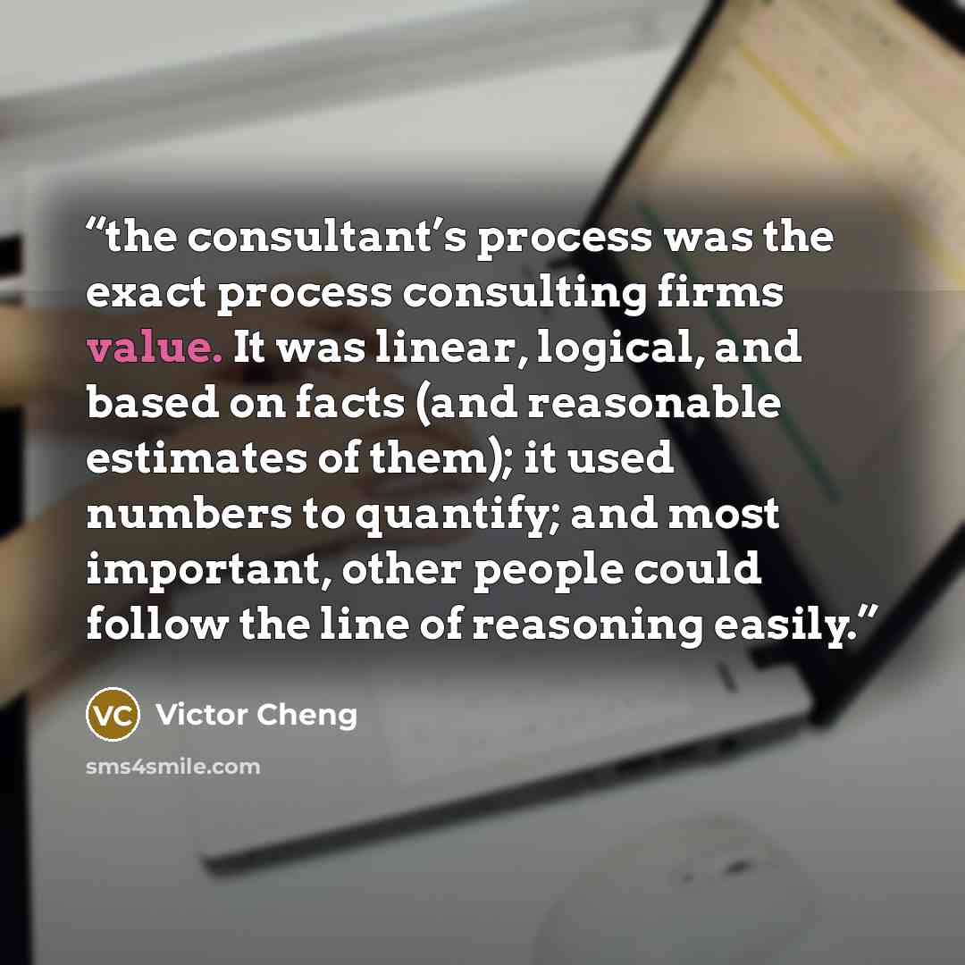 “the consultant’s process was the exact process consulting firms value. It was linear, logical, and based on facts (and reasonable estimates of them); it used numbers to quantify; and most important, other people could follow the line of reasoning easily.” quote by Victor Cheng
