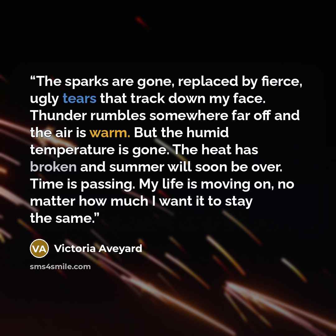 “The sparks are gone, replaced by fierce, ugly tears that track down my face. Thunder rumbles somewhere far off and the air is warm. But the humid temperature is gone. The heat has broken and summer will soon be over. Time is passing. My life is moving on, no matter how much I want it to stay the…” quote by Victoria Aveyard
