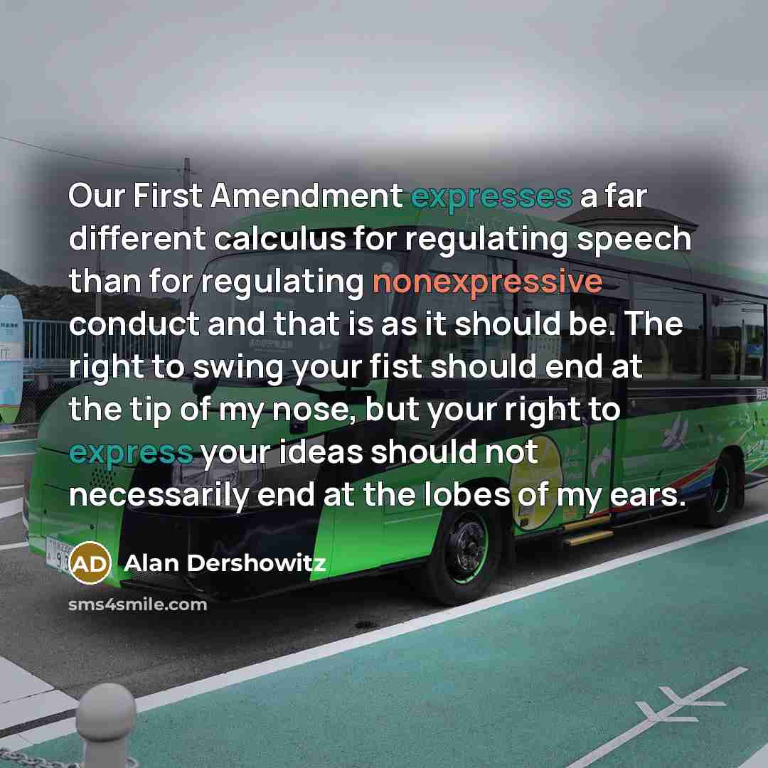 “Our First Amendment expresses a far different calculus for regulating speech than for regulating nonexpressive conduct and that is as it should be. The right to swing your fist should end at the tip of my nose, but your right to express your ideas should not necessarily end at the lobes of my ears.” quote by Alan Dershowitz