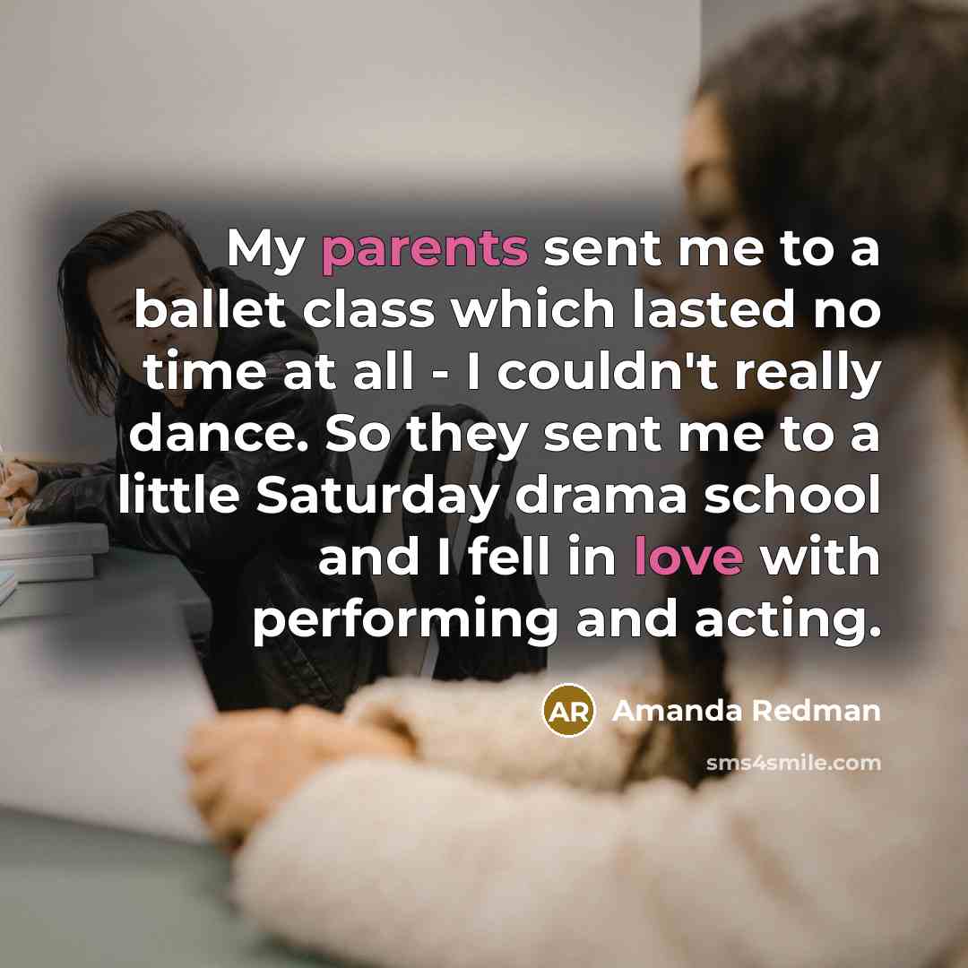 “My parents sent me to a ballet class which lasted no time at all - I couldn't really dance. So they sent me to a little Saturday drama school and I fell in love with performing and acting.” quote by Amanda Redman