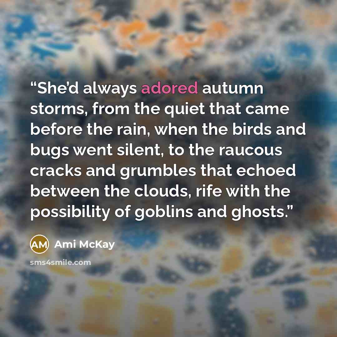 “She’d always adored autumn storms, from the quiet that came before the rain, when the birds and bugs went silent, to the raucous cracks and grumbles that echoed between the clouds, rife with the possibility of goblins and ghosts.” quote by Ami McKay