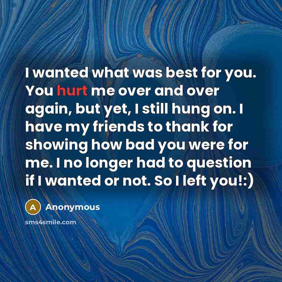 “I wanted what was best for you. You hurt me over and over again, but yet, I still hung on. I have my friends to thank for showing how bad you were for me. I no longer had to question if I wanted or not. So I left you!:)” quote by Anonymous