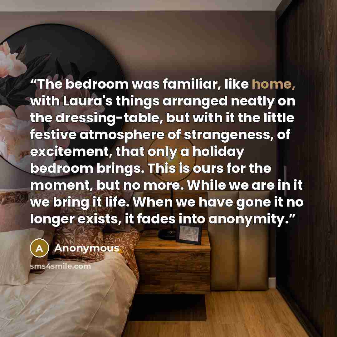 “The bedroom was familiar, like home, with Laura's things arranged neatly on the dressing-table, but with it the little festive atmosphere of strangeness, of excitement, that only a holiday bedroom brings. This is ours for the moment, but no more. While we are in it we bring it life. When we have…” quote by Anonymous