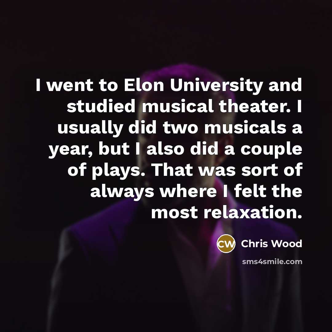 “I went to Elon University and studied musical theater. I usually did two musicals a year, but I also did a couple of plays. That was sort of always where I felt the most relaxation.” quote by Chris Wood