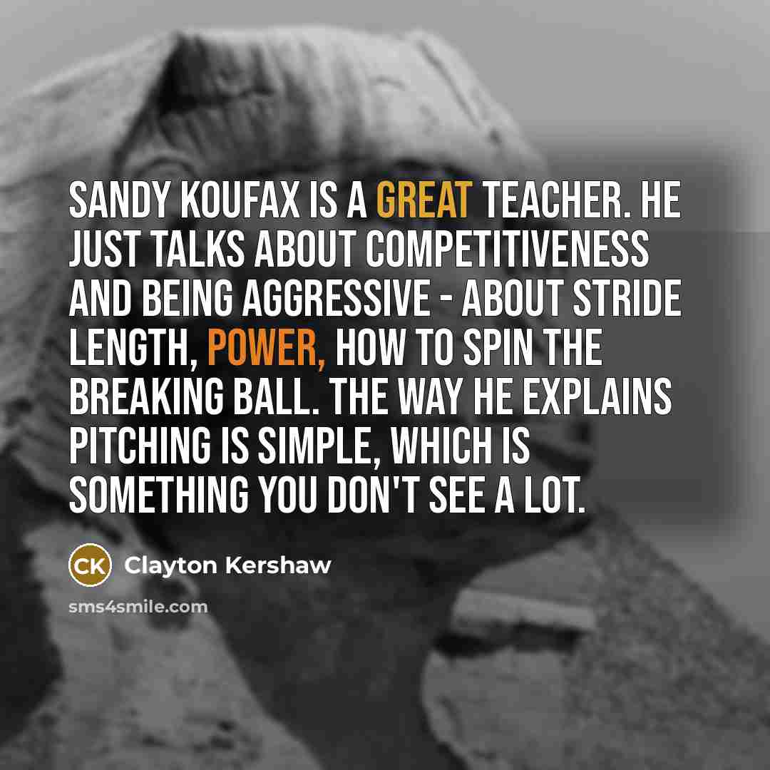 “Sandy Koufax is a great teacher. He just talks about competitiveness and being aggressive - about stride length, power, how to spin the breaking ball. The way he explains pitching is simple, which is something you don't see a lot.” quote by Clayton Kershaw