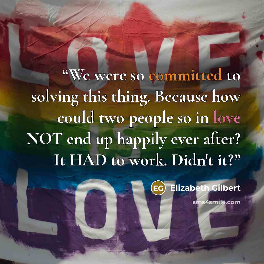 “We were so committed to solving this thing. Because how could two people so in love NOT end up happily ever after? It HAD to work. Didn't it?” quote by Elizabeth Gilbert