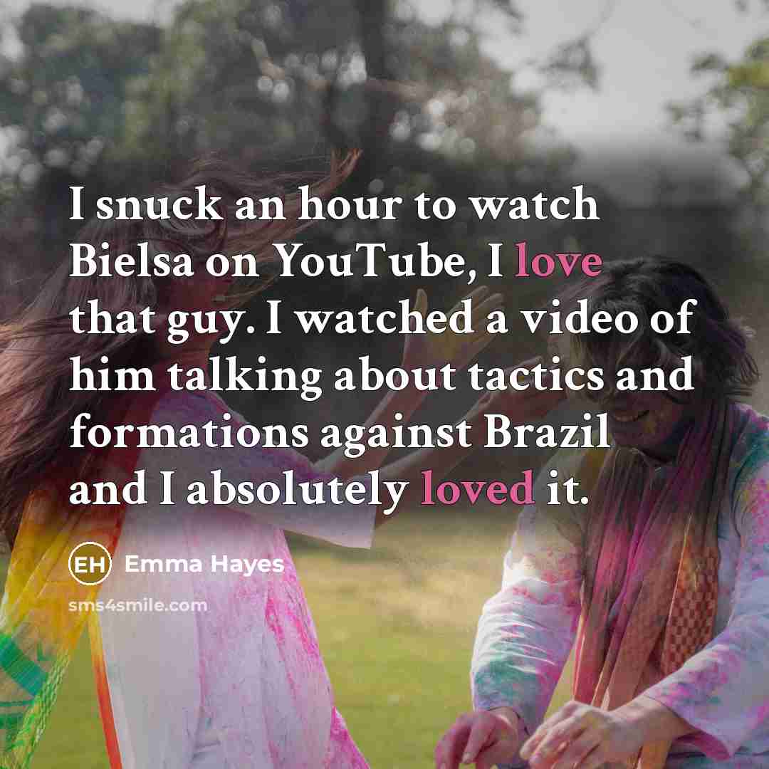 “I snuck an hour to watch Bielsa on YouTube, I love that guy. I watched a video of him talking about tactics and formations against Brazil and I absolutely loved it.” quote by Emma Hayes