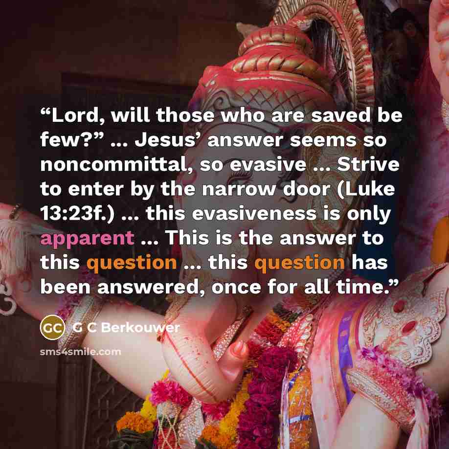 “Lord, will those who are saved be few?” ... Jesus’ answer seems so noncommittal, so evasive ... Strive to enter by the narrow door (Luke 13:23f.) ... this evasiveness is only apparent ... This is the answer to this question ... this question has been answered, once for all time.” quote by G C Berkouwer