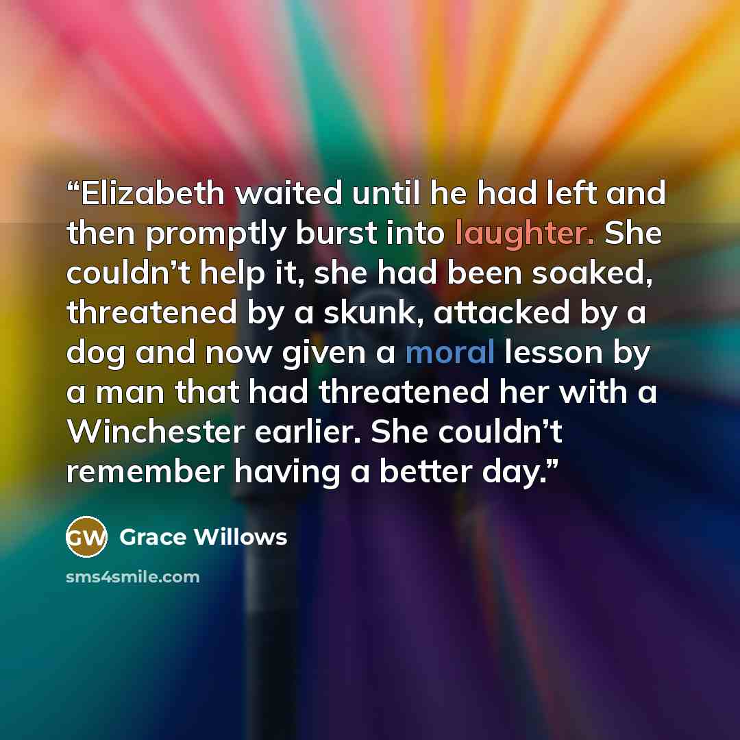 “Elizabeth waited until he had left and then promptly burst into laughter. She couldn’t help it, she had been soaked, threatened by a skunk, attacked by a dog and now given a moral lesson by a man that had threatened her with a Winchester earlier. She couldn’t remember having a better day.” quote by Grace Willows