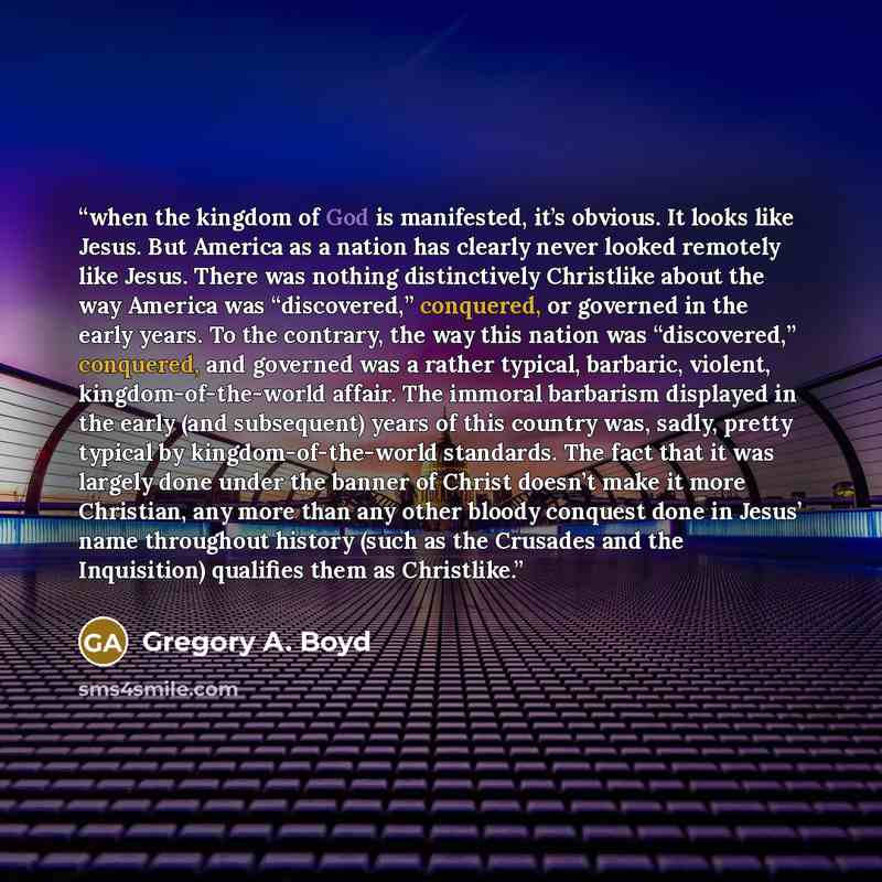 “when the kingdom of God is manifested, it’s obvious. It looks like Jesus. But America as a nation has clearly never looked remotely like Jesus. There was nothing distinctively Christlike about the way America was “discovered,” conquered, or governed in the early years. To the contrary, the way…” quote by Gregory A. Boyd