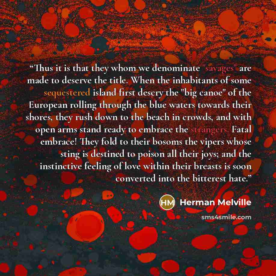 “Thus it is that they whom we denominate "savages" are made to deserve the title. When the inhabitants of some sequestered island first descry the "big canoe" of the European rolling through the blue waters towards their shores, they rush down to the beach in crowds, and with open arms stand ready…” quote by Herman Melville