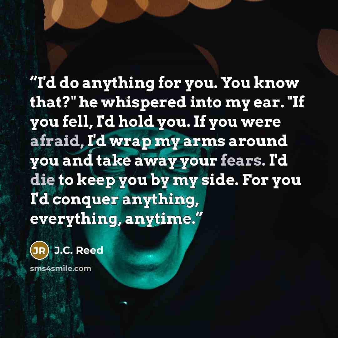 “I'd do anything for you. You know that?" he whispered into my ear. "If you fell, I'd hold you. If you were afraid, I'd wrap my arms around you and take away your fears. I'd die to keep you by my side. For you I'd conquer anything, everything, anytime.” quote by J.C. Reed