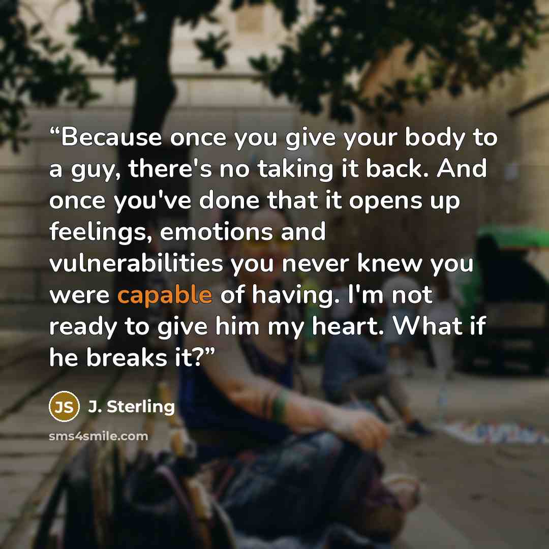 “Because once you give your body to a guy, there's no taking it back. And once you've done that it opens up feelings, emotions and vulnerabilities you never knew you were capable of having. I'm not ready to give him my heart. What if he breaks it?” quote by J. Sterling