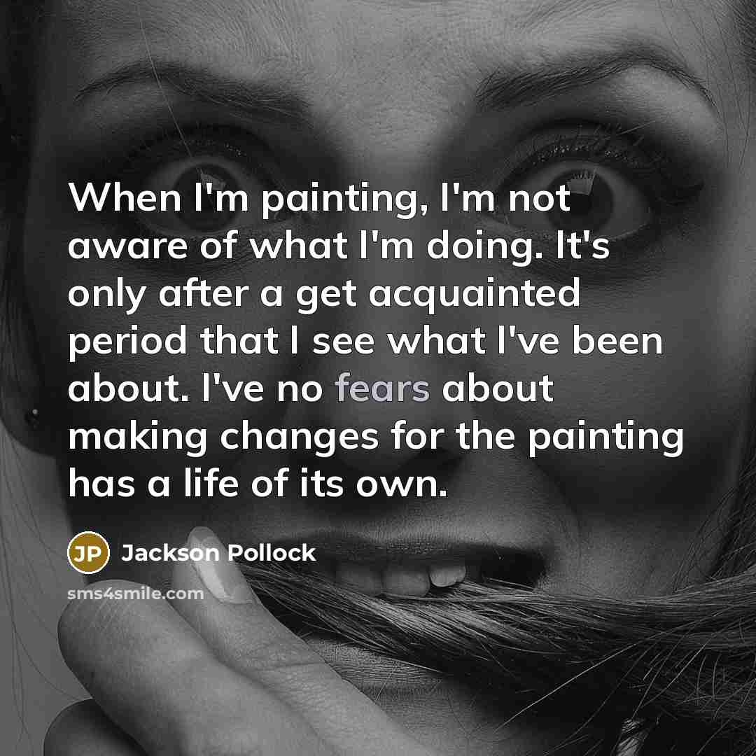 “When I'm painting, I'm not aware of what I'm doing. It's only after a get acquainted period that I see what I've been about. I've no fears about making changes for the painting has a life of its own.” quote by Jackson Pollock