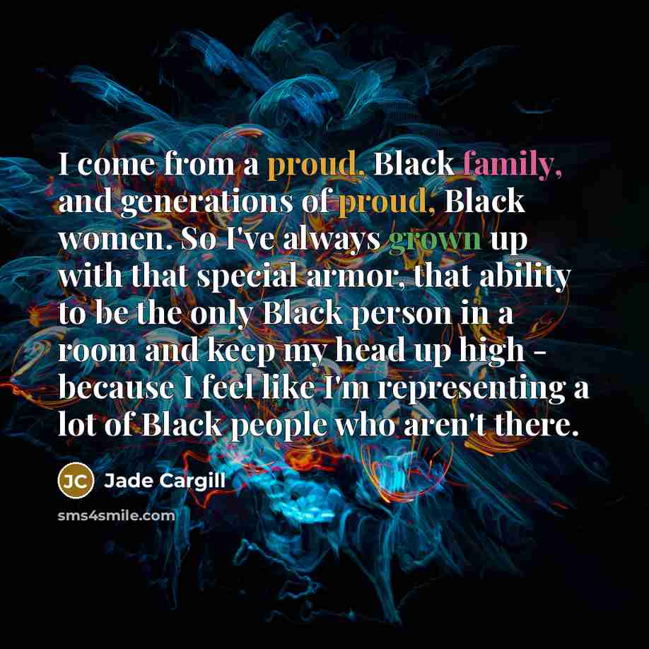 “I come from a proud, Black family, and generations of proud, Black women. So I've always grown up with that special armor, that ability to be the only Black person in a room and keep my head up high - because I feel like I'm representing a lot of Black people who aren't there.” quote by Jade Cargill
