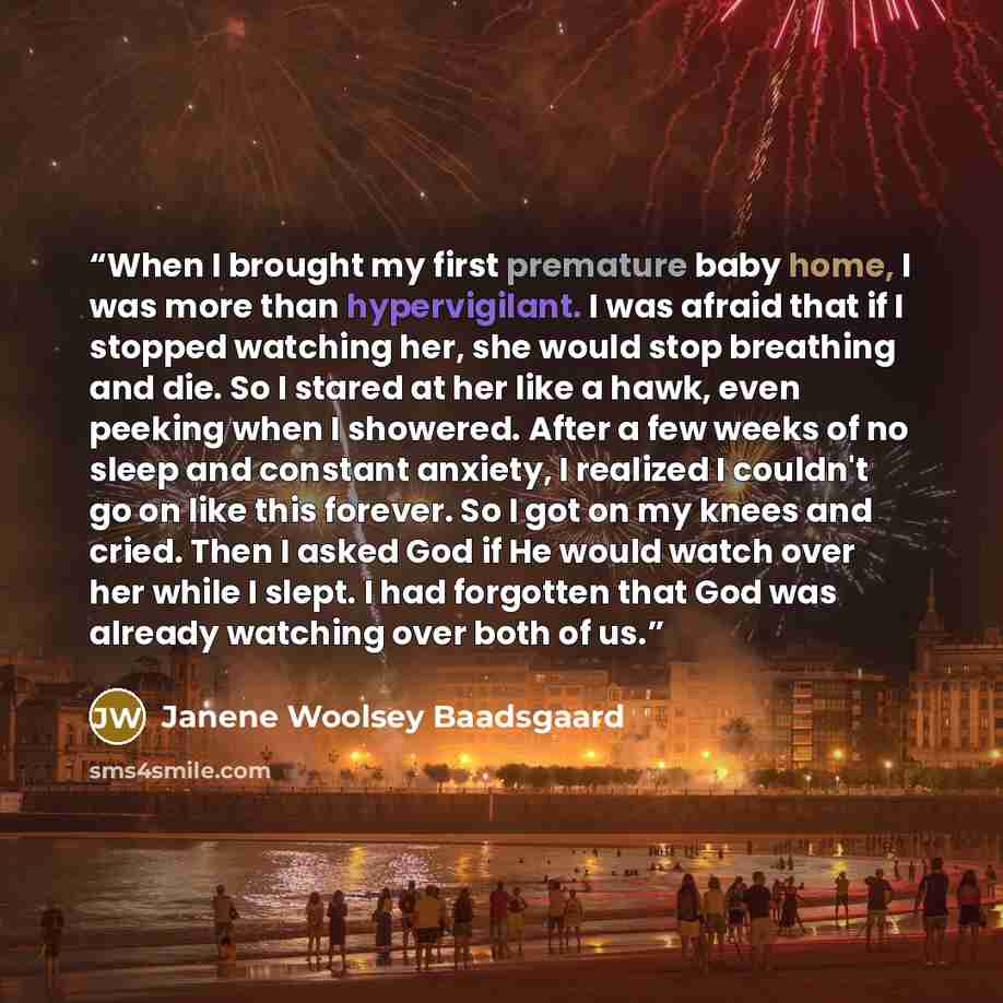 “When I brought my first premature baby home, I was more than hypervigilant. I was afraid that if I stopped watching her, she would stop breathing and die. So I stared at her like a hawk, even peeking when I showered. After a few weeks of no sleep and constant anxiety, I realized I couldn't go on…” quote by Janene Woolsey Baadsgaard