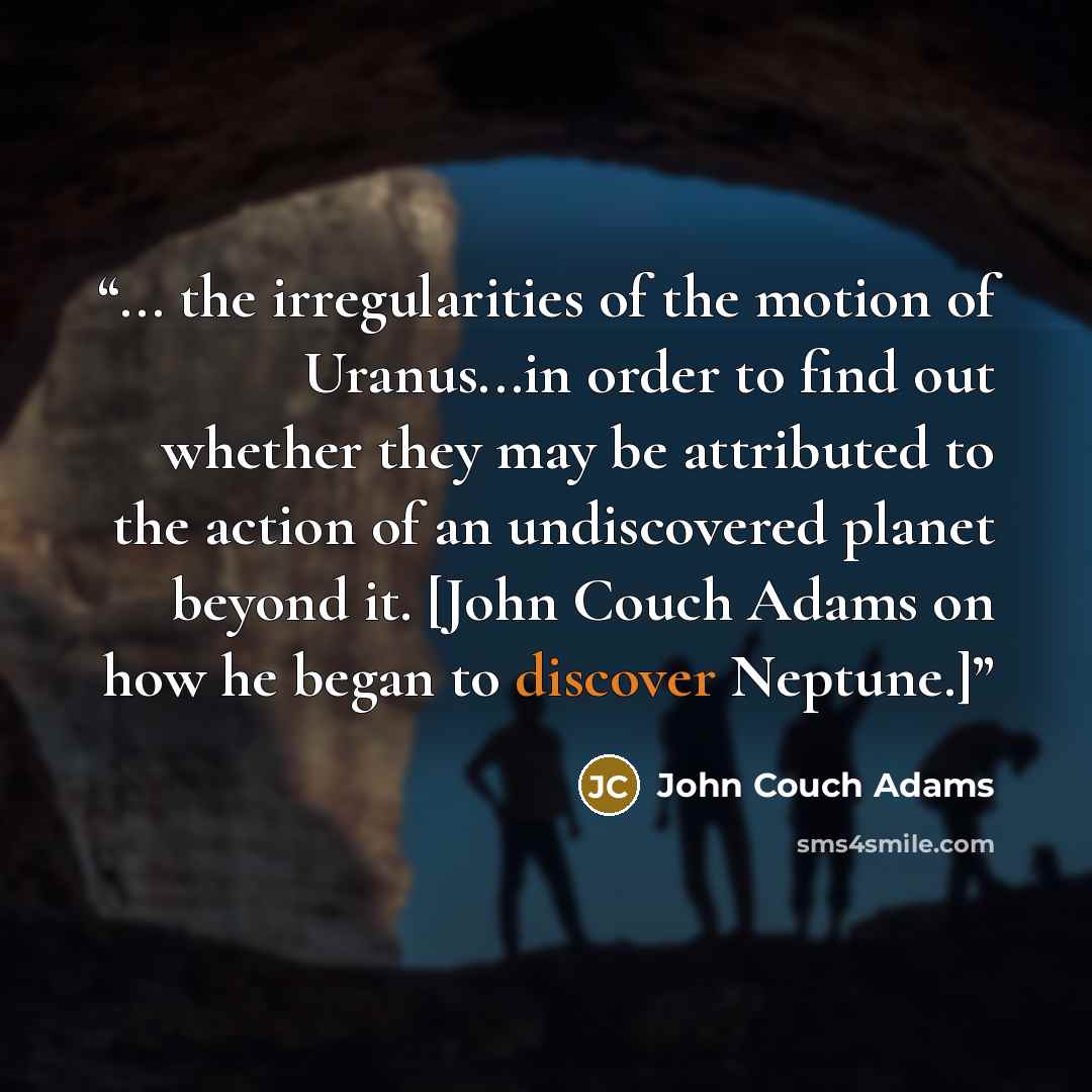 “... the irregularities of the motion of Uranus...in order to find out whether they may be attributed to the action of an undiscovered planet beyond it. [John Couch Adams on how he began to discover Neptune.]” quote by John Couch Adams