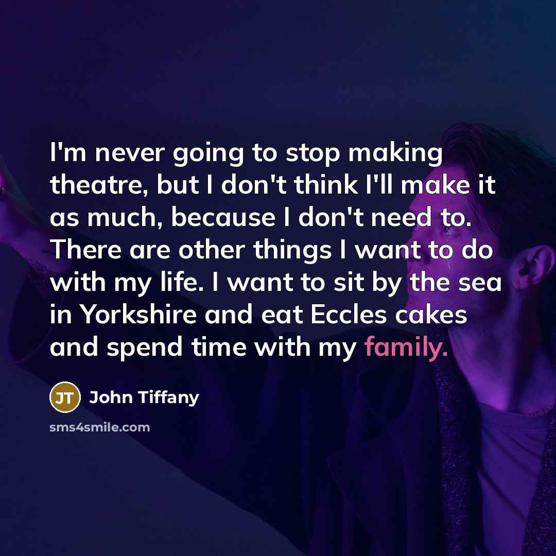 “I'm never going to stop making theatre, but I don't think I'll make it as much, because I don't need to. There are other things I want to do with my life. I want to sit by the sea in Yorkshire and eat Eccles cakes and spend time with my family.” quote by John Tiffany