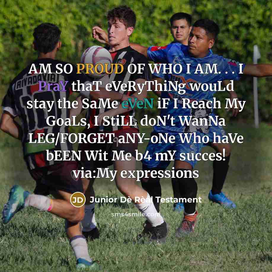 “AM SO PROUD OF WHO I AM. . . I PraY thaT eVeRyThiNg wouLd stay the SaMe eVeN iF I Reach My GoaLs, I StiLL doN't WanNa LEG/FORGET aNY-oNe Who haVe bEEN Wit Me b4 mY succes! via:My expressions” quote by Junior Dè Rèál Testament