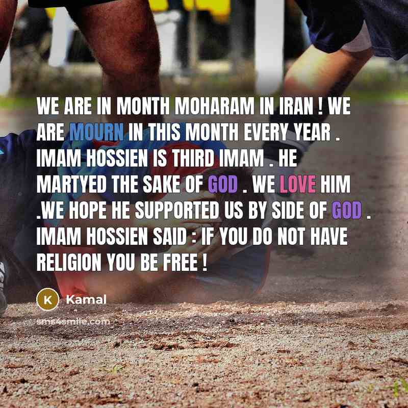 “We are in month moharam in iran ! we are mourn in this month every year . imam hossien is third imam . he martyed the sake of god . we love him .we hope he supported us by side of god . imam hossien said : if you do not have religion you be free !” quote by Kamal