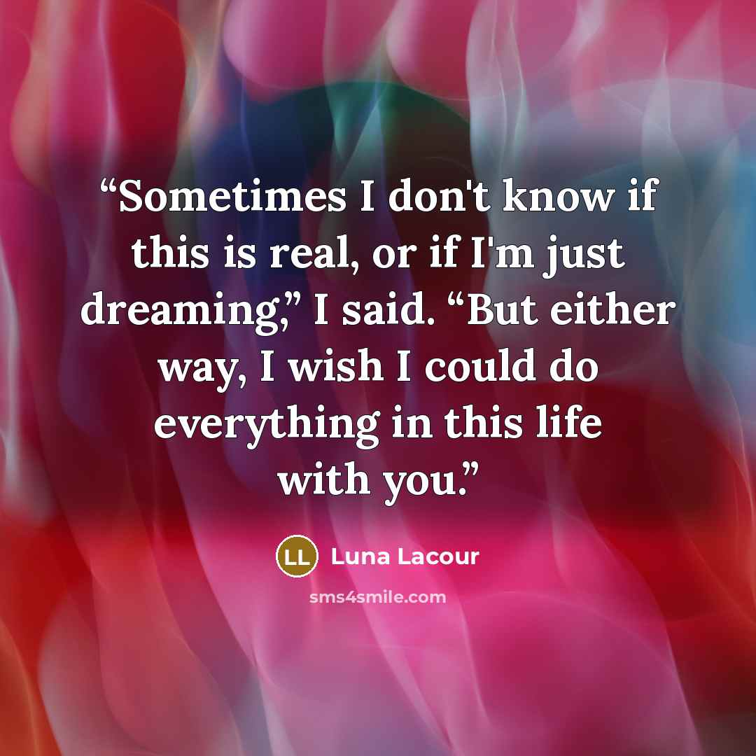 “Sometimes I don't know if this is real, or if I'm just dreaming,” I said. “But either way, I wish I could do everything in this life with you.” quote by Luna Lacour