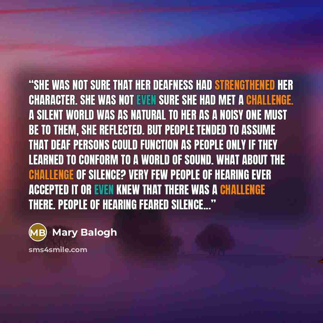 “She was not sure that her deafness had strengthened her character. She was not even sure she had met a challenge. A silent world was as natural to her as a noisy one must be to them, she reflected. But people tended to assume that deaf persons could function as people only if they learned to…” quote by Mary Balogh