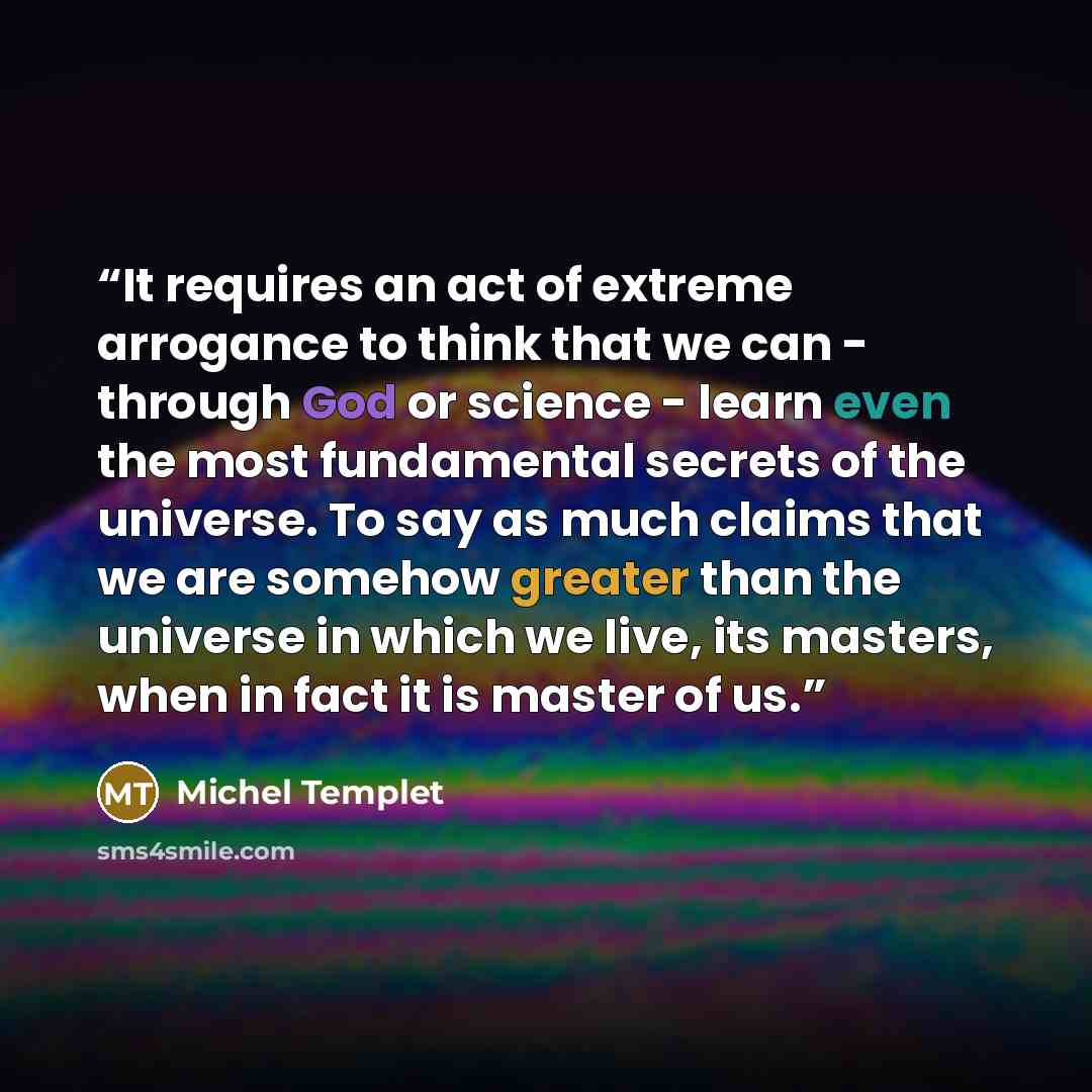 “It requires an act of extreme arrogance to think that we can - through God or science - learn even the most fundamental secrets of the universe. To say as much claims that we are somehow greater than the universe in which we live, its masters, when in fact it is master of us.” quote by Michel Templet