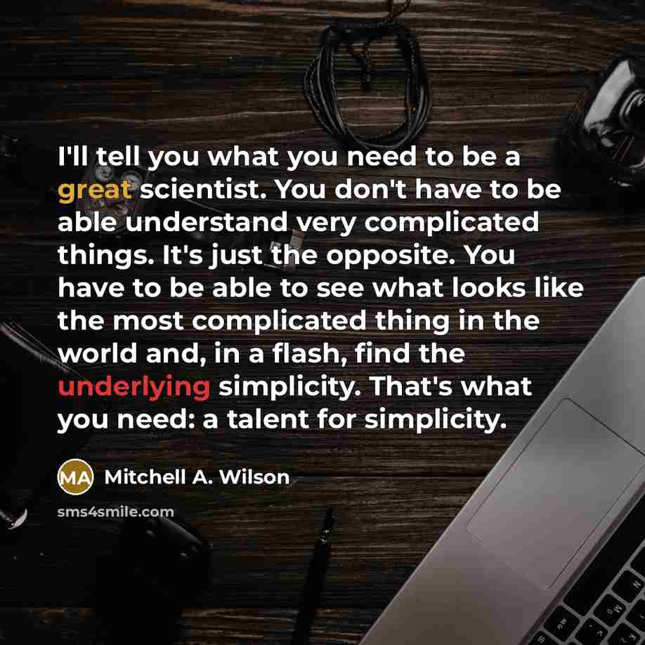 “I'll tell you what you need to be a great scientist. You don't have to be able understand very complicated things. It's just the opposite. You have to be able to see what looks like the most complicated thing in the world and, in a flash, find the underlying simplicity. That's what you need: a…” quote by Mitchell A. Wilson