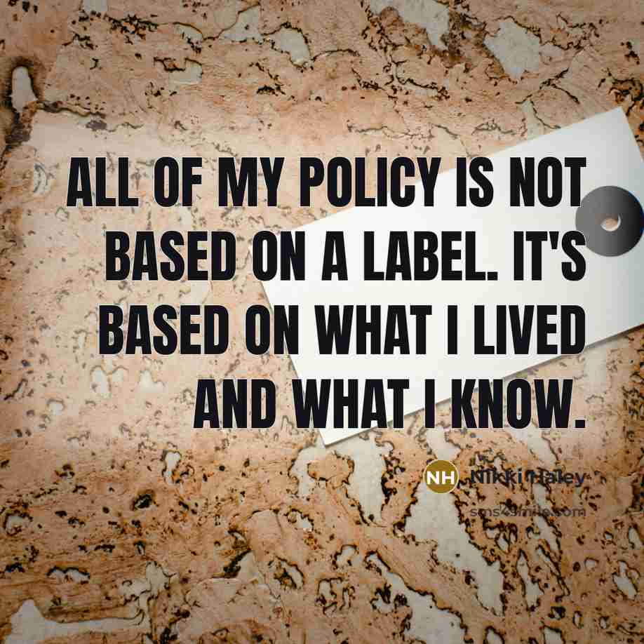 “All of my policy is not based on a label. It's based on what I lived and what I know.” quote by Nikki Haley