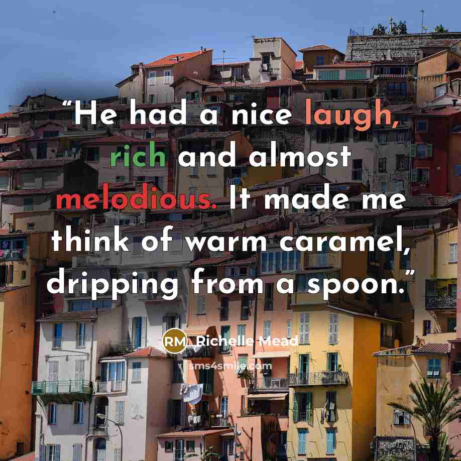 “He had a nice laugh, rich and almost melodious. It made me think of warm caramel, dripping from a spoon.” quote by Richelle Mead