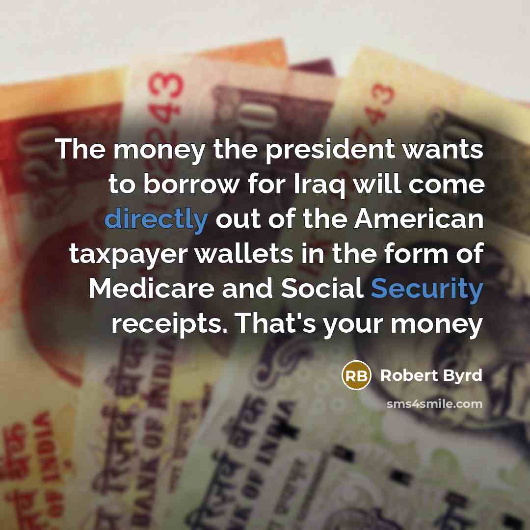 “The money the president wants to borrow for Iraq will come directly out of the American taxpayer wallets in the form of Medicare and Social Security receipts. That's your money” quote by Robert Byrd