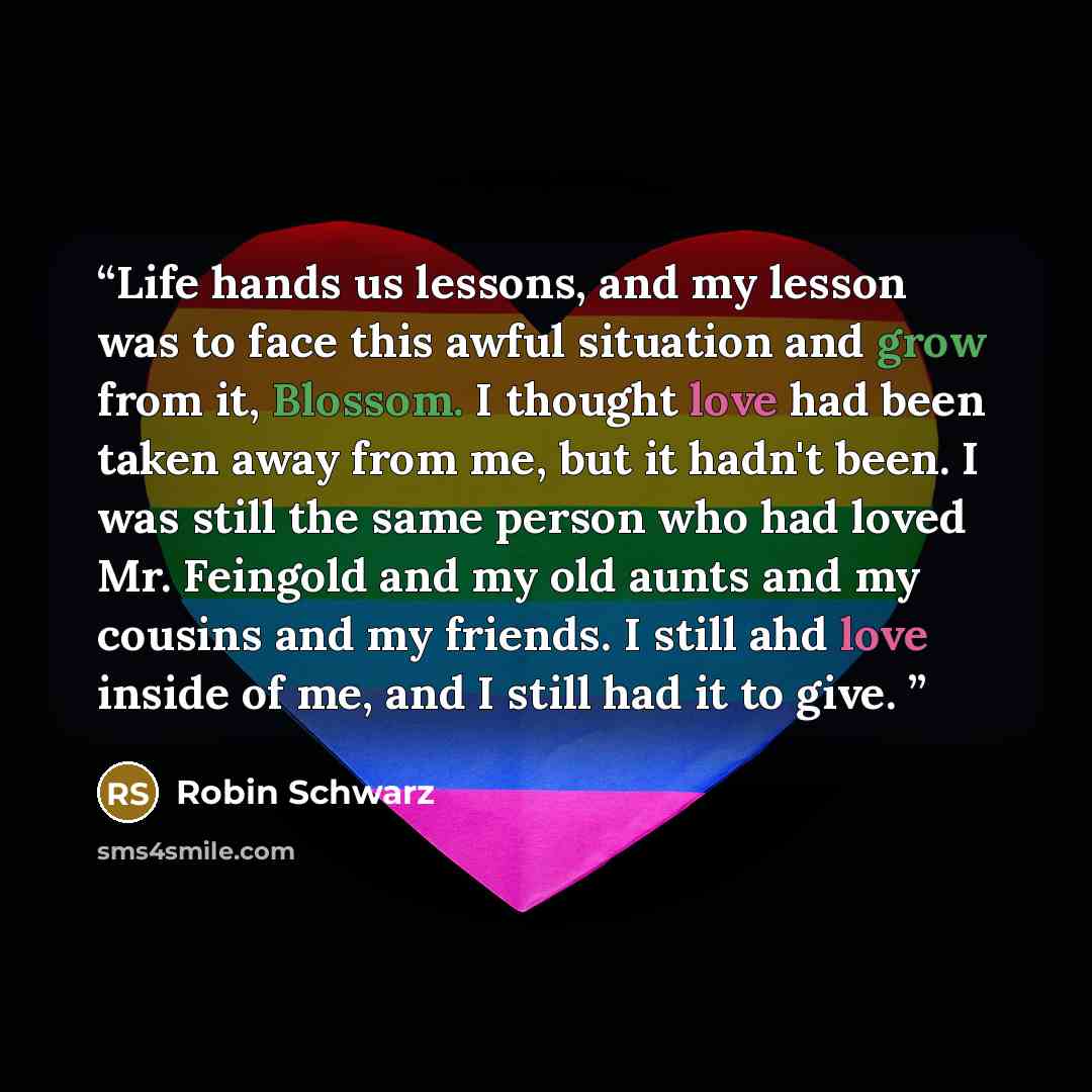 “Life hands us lessons, and my lesson was to face this awful situation and grow from it, Blossom. I thought love had been taken away from me, but it hadn't been. I was still the same person who had loved Mr. Feingold and my old aunts and my cousins and my friends. I still ahd love inside of me, and…” quote by Robin Schwarz