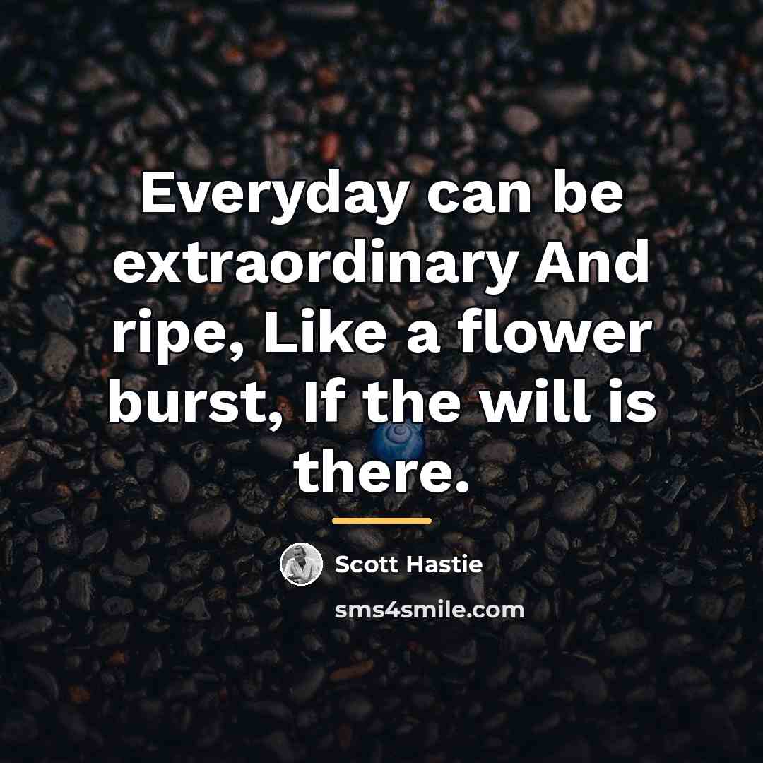 “Everyday can be extraordinary And ripe, Like a flower burst,…” quote by Scott Hastie