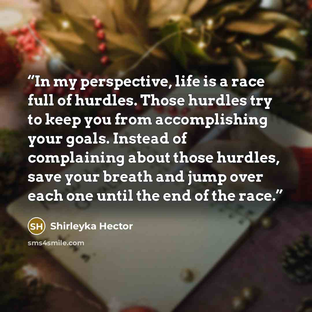 “In my perspective, life is a race full of hurdles. Those hurdles try to keep you from accomplishing your goals. Instead of complaining about those hurdles, save your breath and jump over each one until the end of the race.” quote by Shirleyka Hector