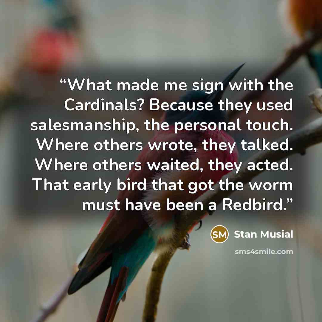 “What made me sign with the Cardinals? Because they used salesmanship, the personal touch. Where others wrote, they talked. Where others waited, they acted. That early bird that got the worm must have been a Redbird.” quote by Stan Musial