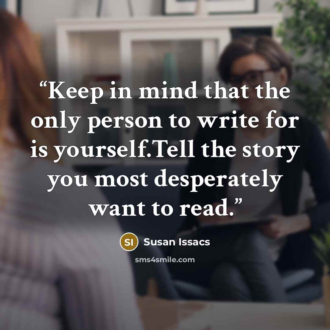 “Keep in mind that the only person to write for is yourself.Tell the story you most desperately want to read.” quote by Susan Issacs