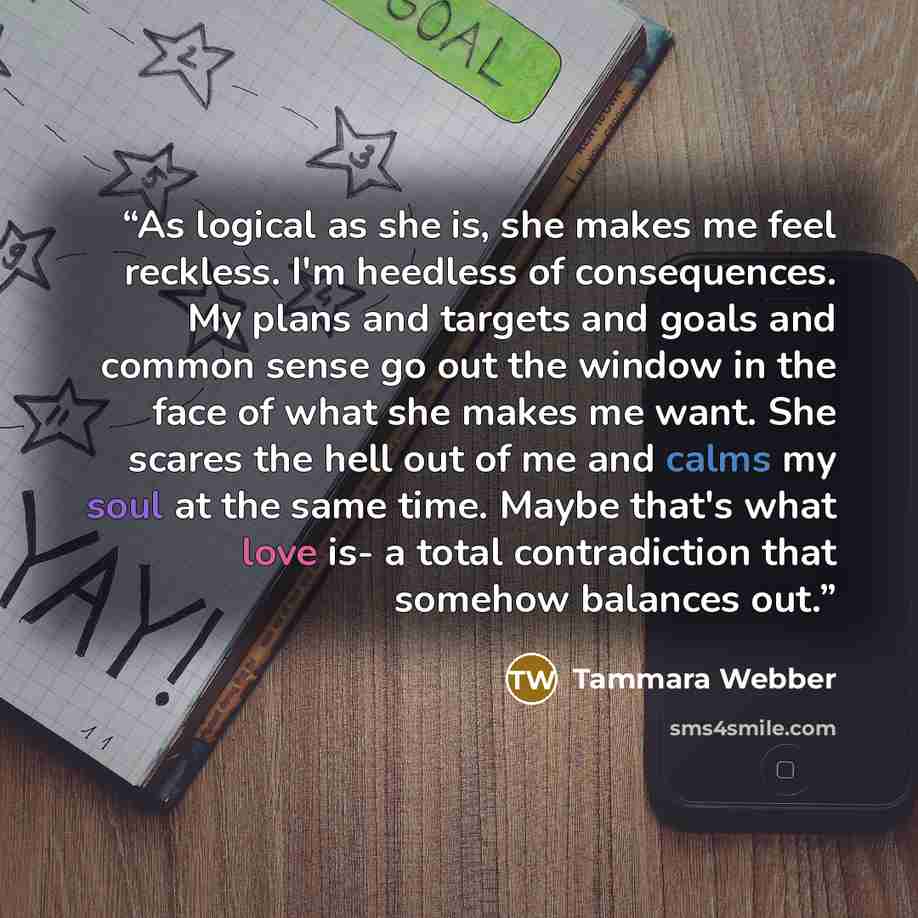 “As logical as she is, she makes me feel reckless. I'm heedless of consequences. My plans and targets and goals and common sense go out the window in the face of what she makes me want. She scares the hell out of me and calms my soul at the same time. Maybe that's what love is- a total…” quote by Tammara Webber