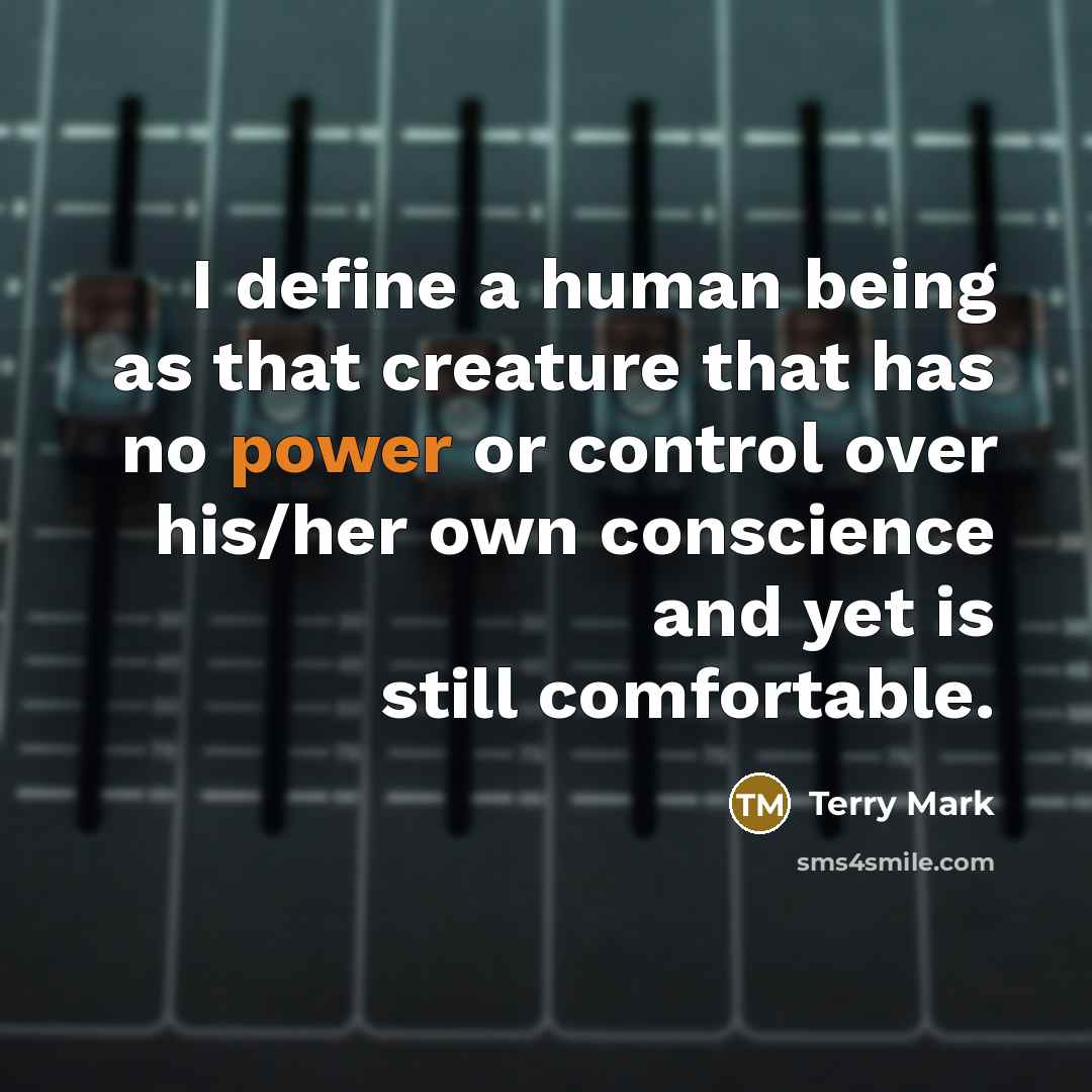 “I define a human being as that creature that has no power or control over his/her own conscience and yet is still comfortable.” quote by Terry Mark