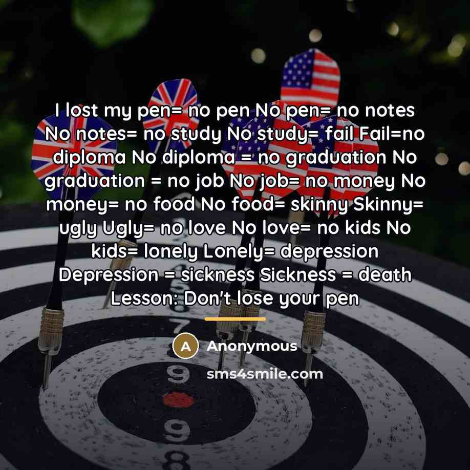 “I lost my pen= no pen No pen= no notes No notes= no study No study= fail Fail=no diploma No diploma = no graduation No graduation = no job No job= no money No money= no food No food= skinny Skinny= ugly Ugly= no love No love= no kids No kids= lonely Lonely= depression Depression = sickness…” quote by Anonymous