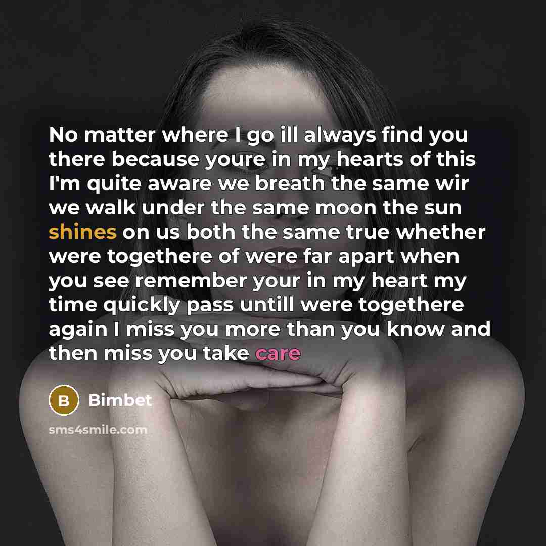 “No matter where I go ill always find you there because youre in my hearts of this I'm quite aware we breath the same wir we walk under the same moon the sun shines on us both the same true whether were togethere of were far apart when you see remember your in my heart my time quickly pass untill…” quote by Bimbet