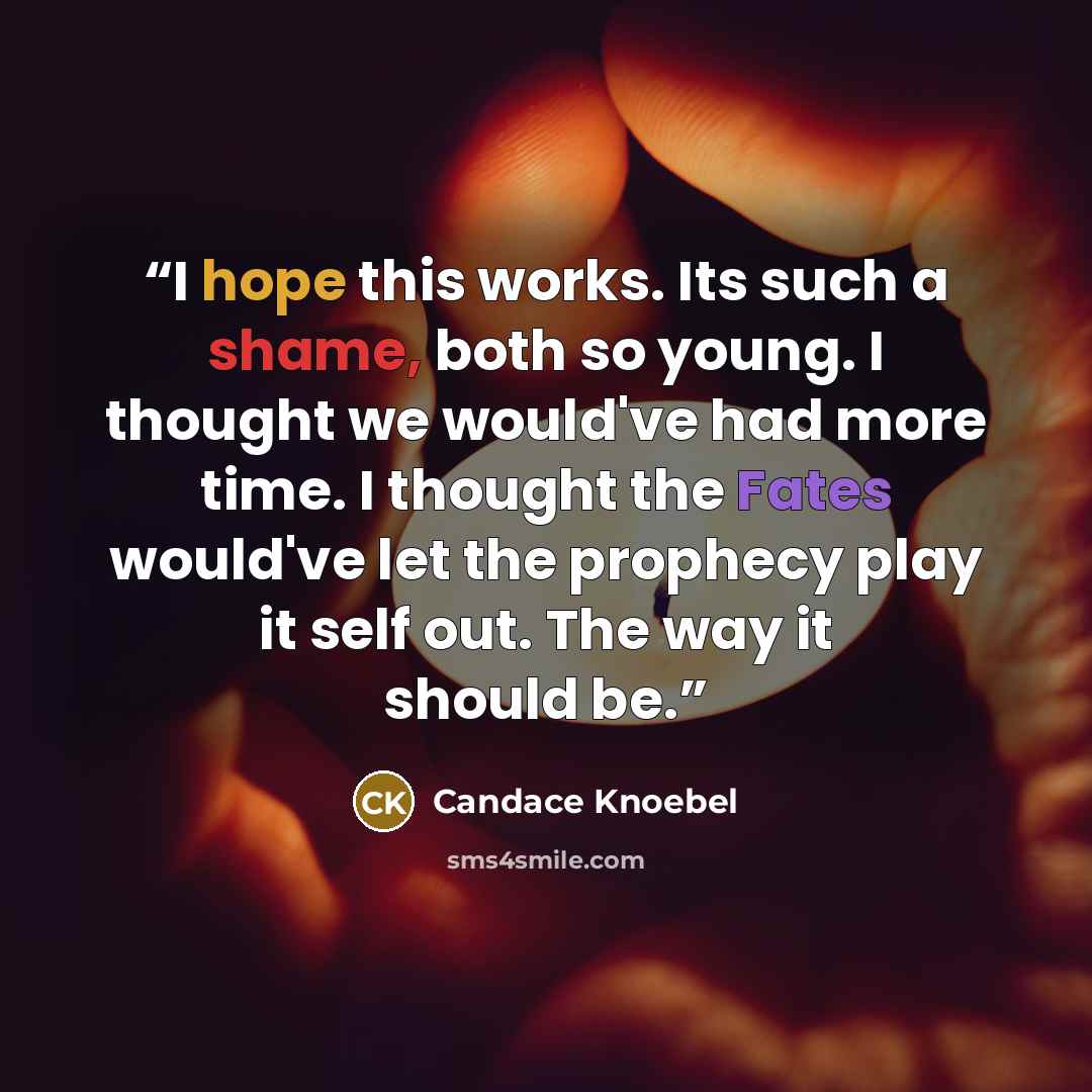 “I hope this works. Its such a shame, both so young. I thought we would've had more time. I thought the Fates would've let the prophecy play it self out. The way it should be.” quote by Candace Knoebel