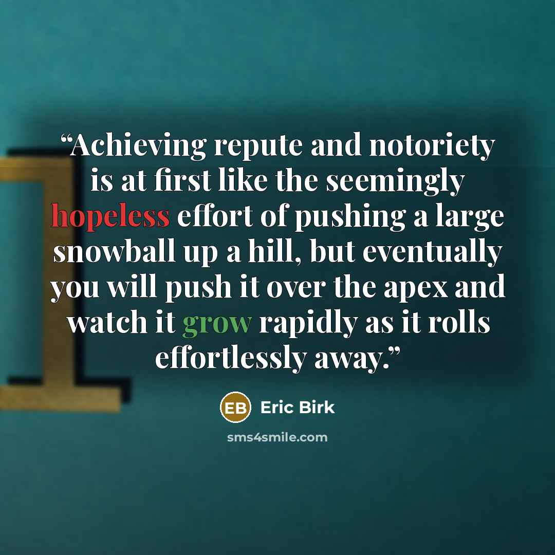 “Achieving repute and notoriety is at first like the seemingly hopeless effort of pushing a large snowball up a hill, but eventually you will push it over the apex and watch it grow rapidly as it rolls effortlessly away.” quote by Eric Birk