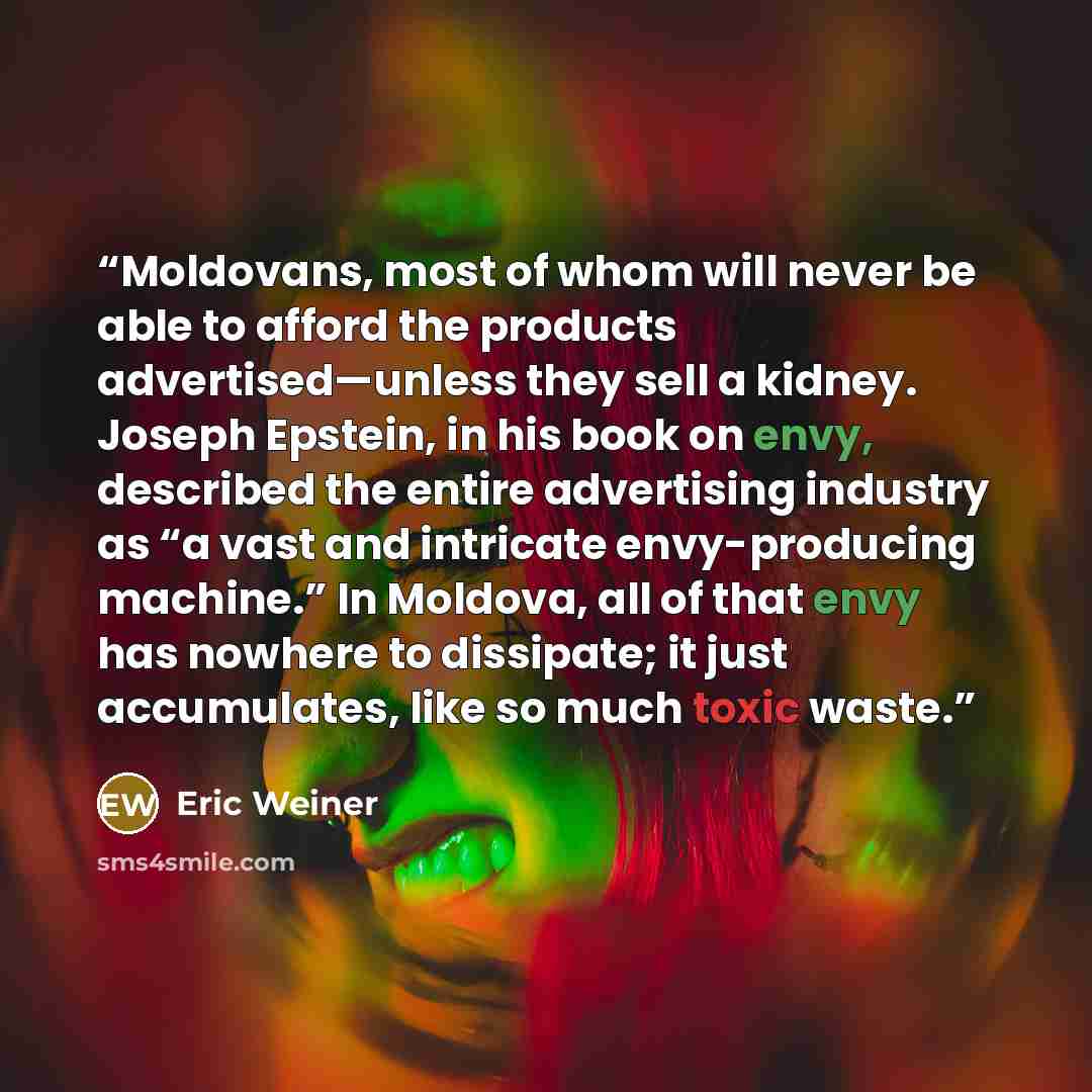 “Moldovans, most of whom will never be able to afford the products advertised—unless they sell a kidney. Joseph Epstein, in his book on envy, described the entire advertising industry as “a vast and intricate envy-producing machine.” In Moldova, all of that envy has nowhere to dissipate; it just…” quote by Eric Weiner