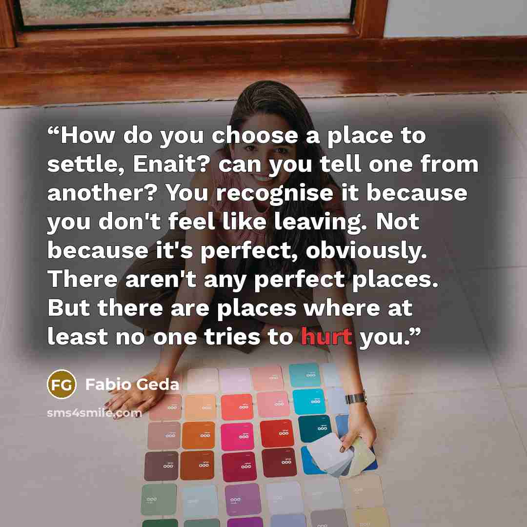 “How do you choose a place to settle, Enait? can you tell one from another? You recognise it because you don't feel like leaving. Not because it's perfect, obviously. There aren't any perfect places. But there are places where at least no one tries to hurt you.” quote by Fabio Geda