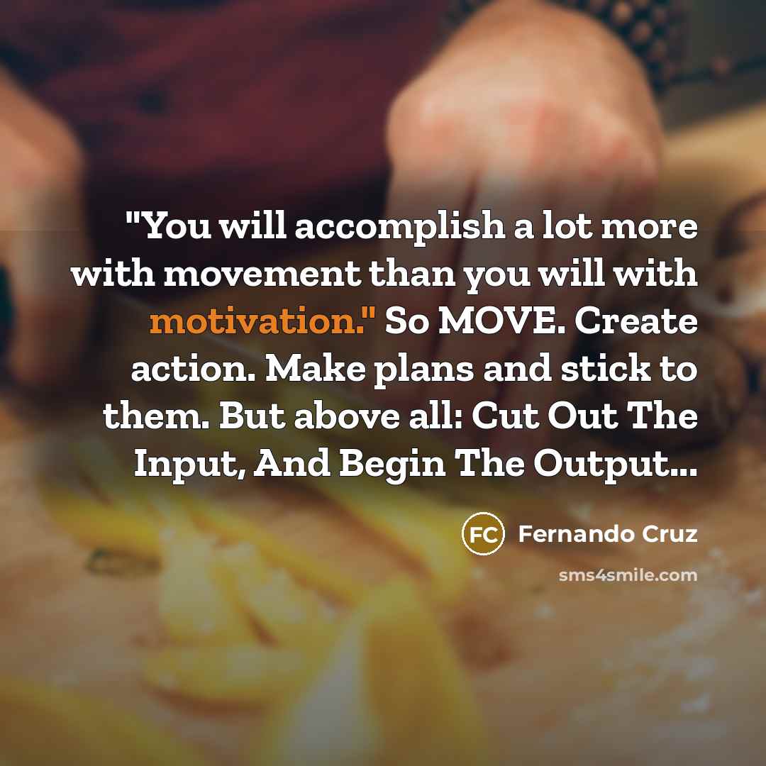 “"You will accomplish a lot more with movement than you will with motivation." So MOVE. Create action. Make plans and stick to them. But above all: Cut Out The Input, And Begin The Output...” quote by Fernando Cruz