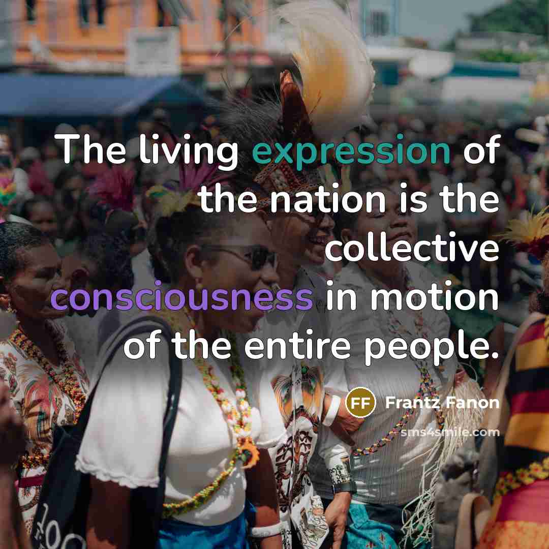“The living expression of the nation is the collective consciousness in motion of the entire people.” quote by Frantz Fanon