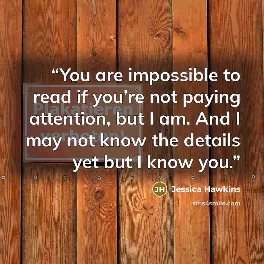 “You are impossible to read if you’re not paying attention, but I am. And I may not know the details yet but I know you.” quote by Jessica Hawkins