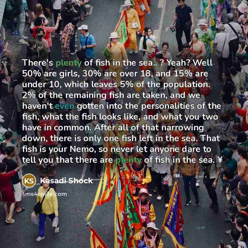 “There's plenty of fish in the sea.. ? Yeah? Well 50% are girls, 30% are over 18, and 15% are under 10, which leaves 5% of the population. 2% of the remaining fish are taken, and we haven't even gotten into the personalities of the fish, what the fish looks like, and what you two have in common…” quote by Kasadi Shock