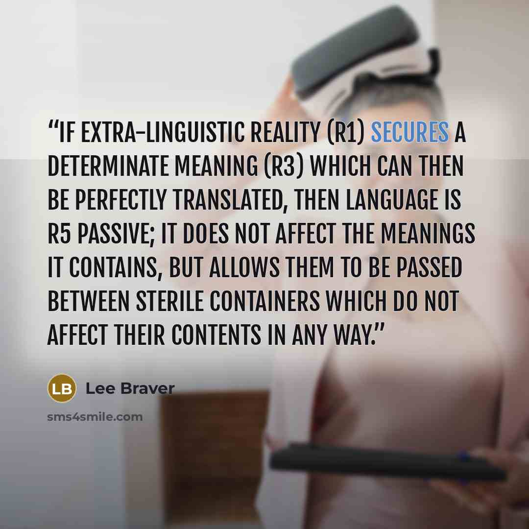 “If extra-linguistic reality (R1) secures a determinate meaning (R3) which can then be perfectly translated, then language is R5 Passive; it does not affect the meanings it contains, but allows them to be passed between sterile containers which do not affect their contents in any way.” quote by Lee Braver