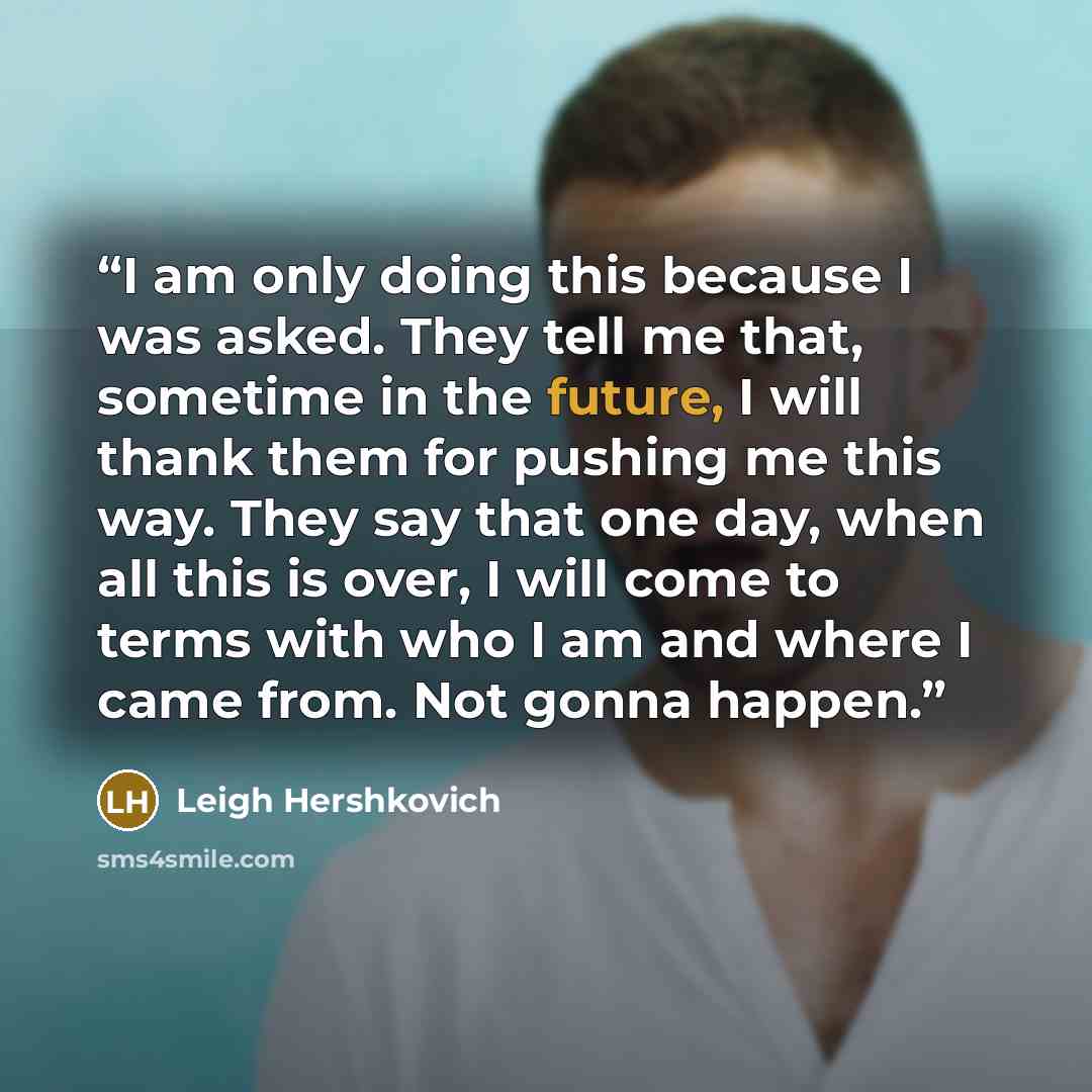 “I am only doing this because I was asked. They tell me that, sometime in the future, I will thank them for pushing me this way. They say that one day, when all this is over, I will come to terms with who I am and where I came from. Not gonna happen.” quote by Leigh Hershkovich